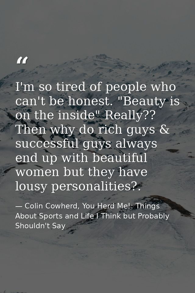 I'm so tired of people who can't be honest. "Beauty is on the inside" Really?? Then why do rich guys & successful guys a — Colin Cowherd, You Herd Me!: Things About Sports and Life I Think but Probably Shouldn't Say