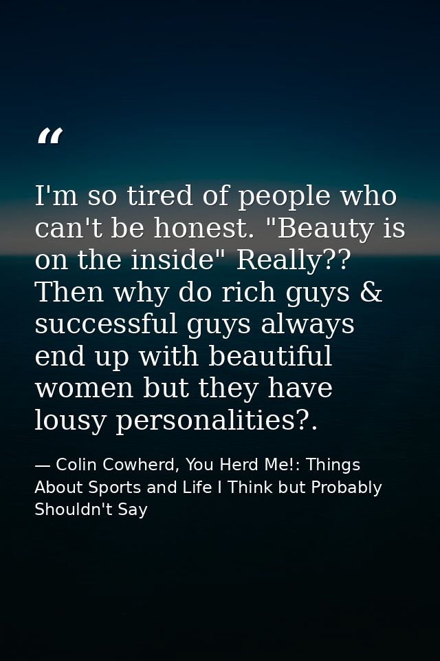 I'm so tired of people who can't be honest. "Beauty is on the inside" Really?? Then why do rich guys & successful guys a — Colin Cowherd, You Herd Me!: Things About Sports and Life I Think but Probably Shouldn't Say