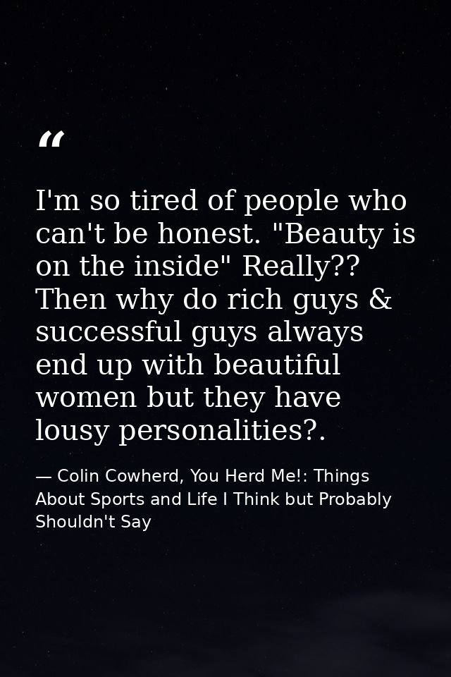 I'm so tired of people who can't be honest. "Beauty is on the inside" Really?? Then why do rich guys & successful guys a — Colin Cowherd, You Herd Me!: Things About Sports and Life I Think but Probably Shouldn't Say