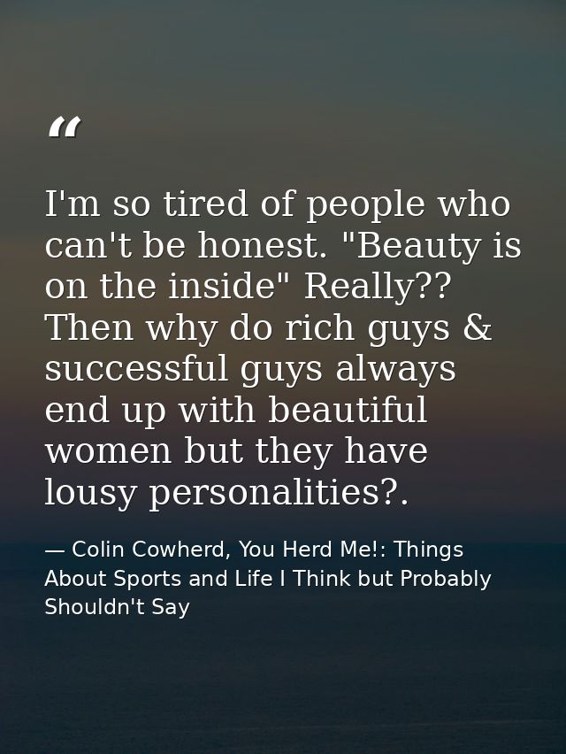 I'm so tired of people who can't be honest. "Beauty is on the inside" Really?? Then why do rich guys & successful guys a — Colin Cowherd, You Herd Me!: Things About Sports and Life I Think but Probably Shouldn't Say