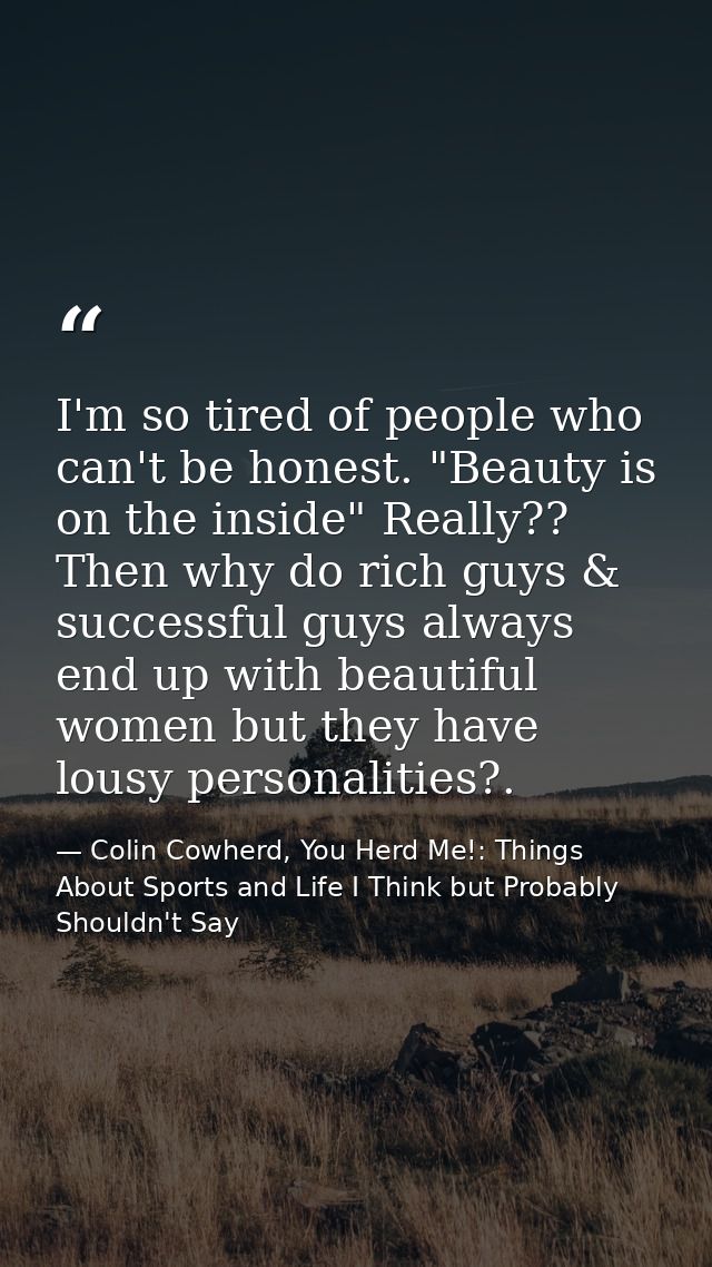 I'm so tired of people who can't be honest. "Beauty is on the inside" Really?? Then why do rich guys & successful guys a — Colin Cowherd, You Herd Me!: Things About Sports and Life I Think but Probably Shouldn't Say