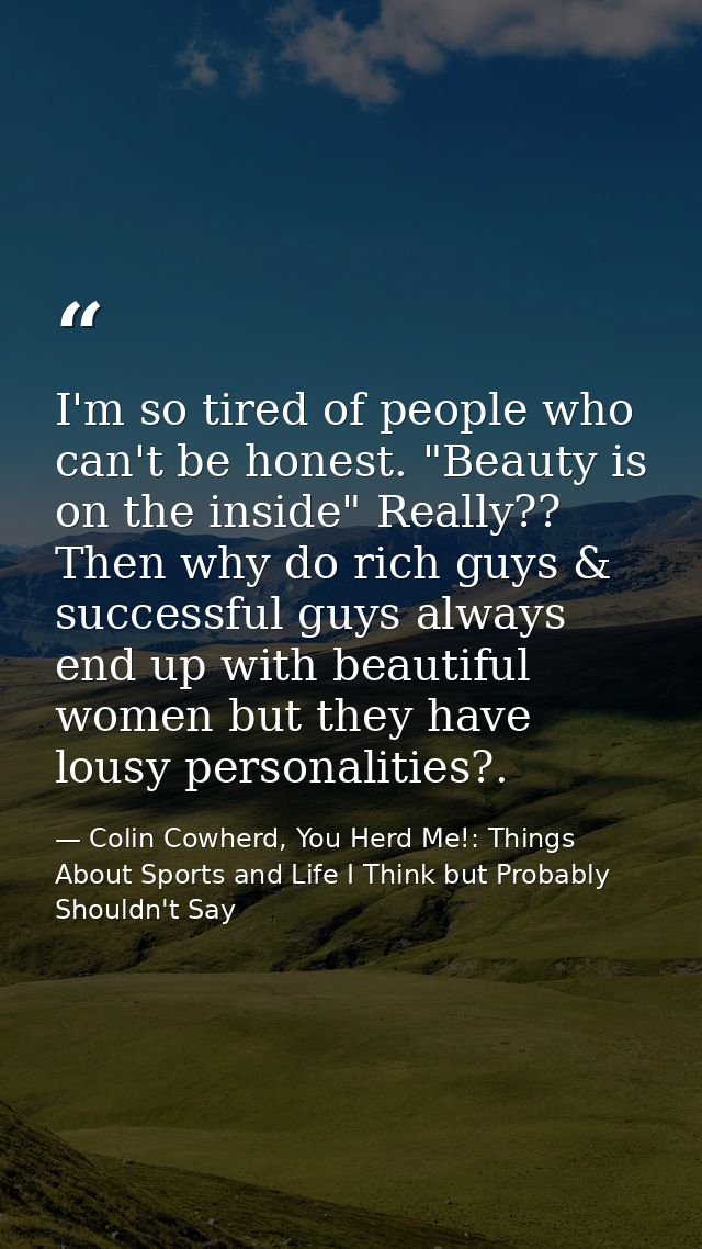 I'm so tired of people who can't be honest. "Beauty is on the inside" Really?? Then why do rich guys & successful guys a — Colin Cowherd, You Herd Me!: Things About Sports and Life I Think but Probably Shouldn't Say