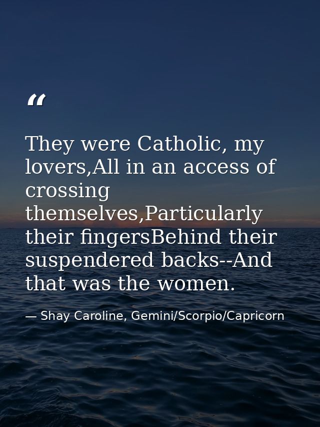 They were Catholic, my lovers,All in an access of crossing themselves,Particularly their fingersBehind their suspendered — Shay Caroline, Gemini/Scorpio/Capricorn