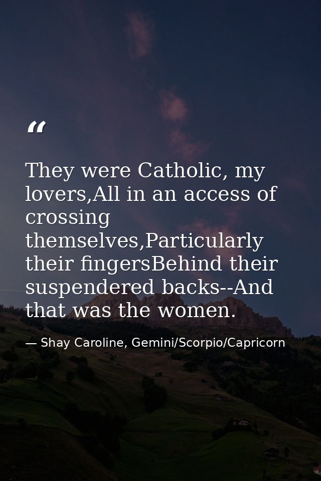 They were Catholic, my lovers,All in an access of crossing themselves,Particularly their fingersBehind their suspendered — Shay Caroline, Gemini/Scorpio/Capricorn