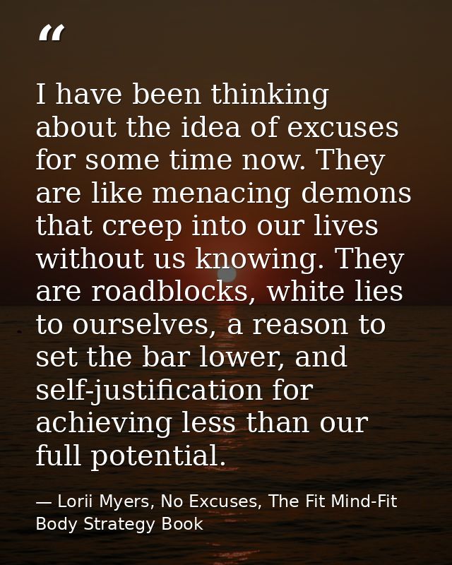 I have been thinking about the idea of excuses for some time now. They are like menacing demons that creep into our live — Lorii Myers, No Excuses, The Fit Mind-Fit Body Strategy Book
