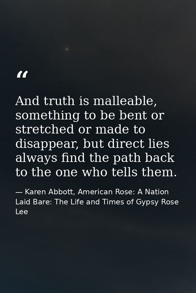 And truth is malleable, something to be bent or stretched or made to disappear, but direct lies always find the path bac — Karen Abbott, American Rose: A Nation Laid Bare: The Life and Times of Gypsy Rose Lee