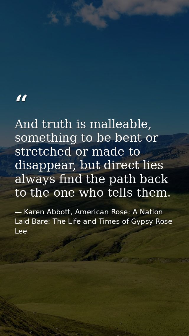 And truth is malleable, something to be bent or stretched or made to disappear, but direct lies always find the path bac — Karen Abbott, American Rose: A Nation Laid Bare: The Life and Times of Gypsy Rose Lee