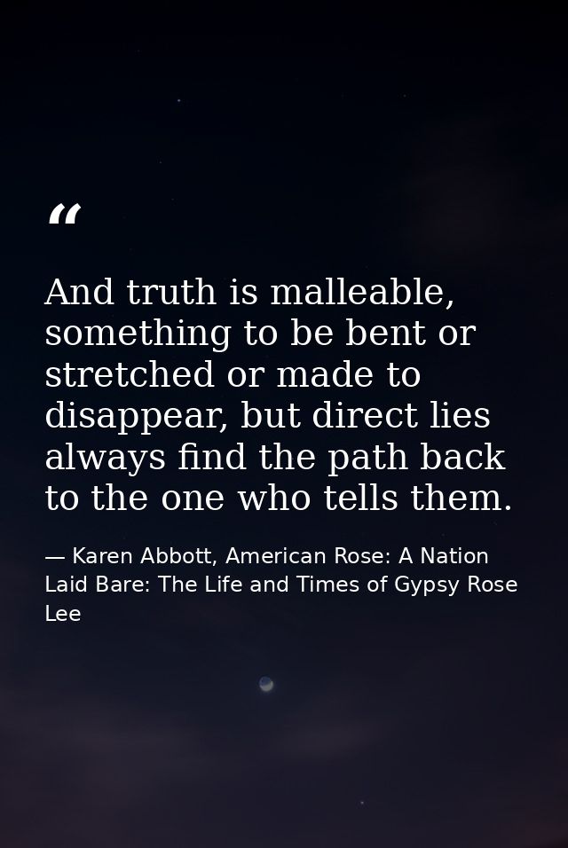 And truth is malleable, something to be bent or stretched or made to disappear, but direct lies always find the path bac — Karen Abbott, American Rose: A Nation Laid Bare: The Life and Times of Gypsy Rose Lee