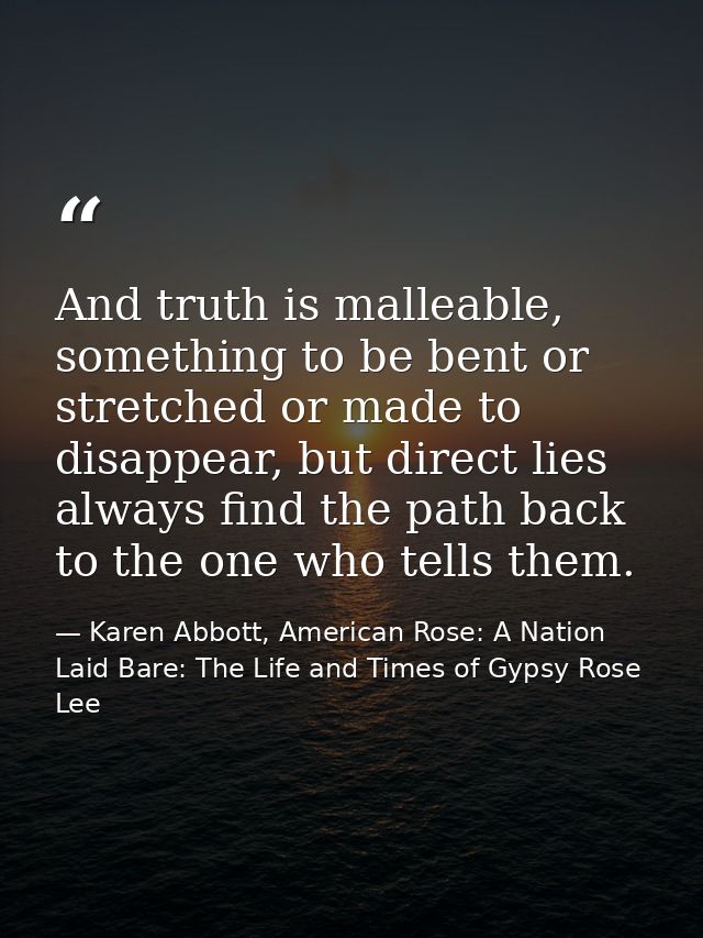 And truth is malleable, something to be bent or stretched or made to disappear, but direct lies always find the path bac — Karen Abbott, American Rose: A Nation Laid Bare: The Life and Times of Gypsy Rose Lee