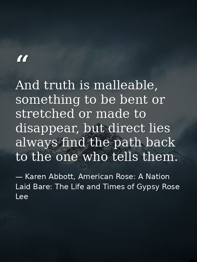 And truth is malleable, something to be bent or stretched or made to disappear, but direct lies always find the path bac — Karen Abbott, American Rose: A Nation Laid Bare: The Life and Times of Gypsy Rose Lee