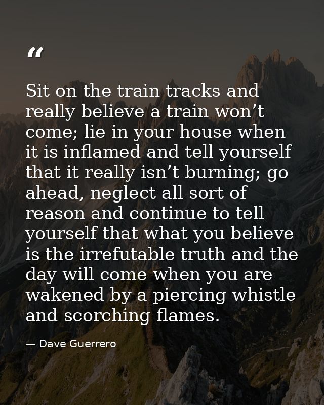 Sit on the train tracks and really believe a train won’t come; lie in your house when it is inflamed and tell yourself t — Dave Guerrero