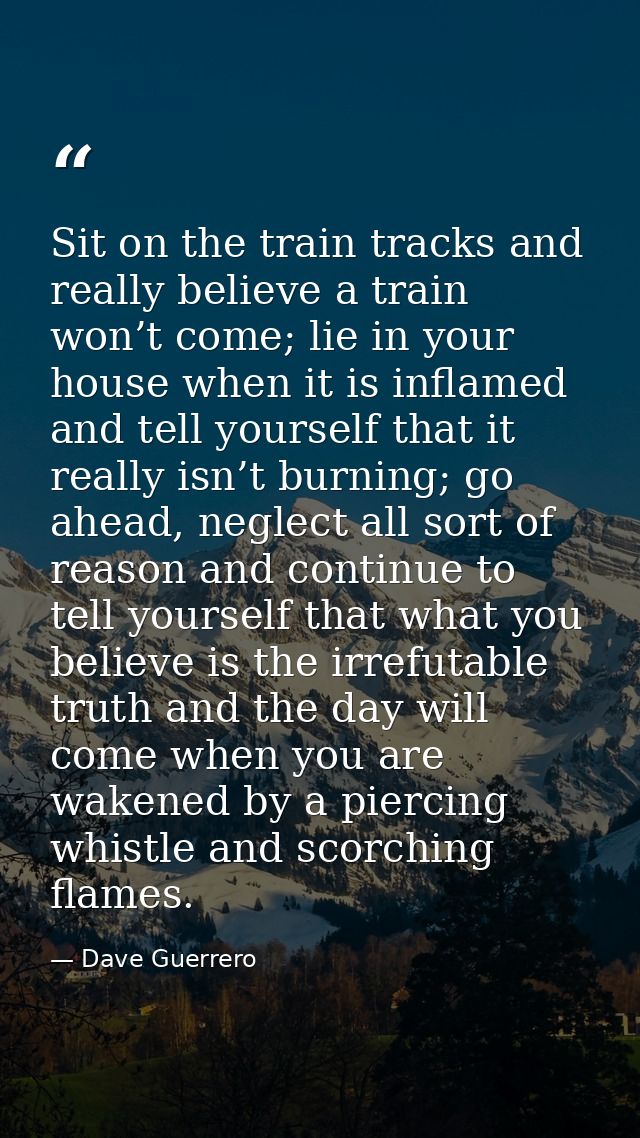 Sit on the train tracks and really believe a train won’t come; lie in your house when it is inflamed and tell yourself t — Dave Guerrero