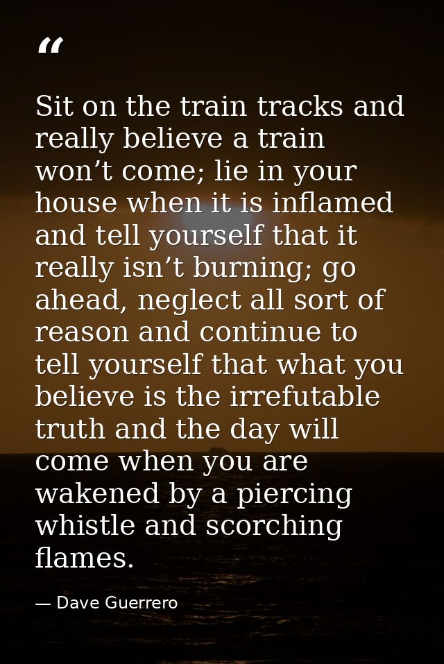 Sit on the train tracks and really believe a train won’t come; lie in your house when it is inflamed and tell yourself t — Dave Guerrero
