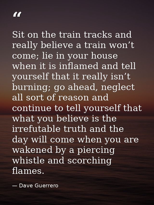 Sit on the train tracks and really believe a train won’t come; lie in your house when it is inflamed and tell yourself t — Dave Guerrero
