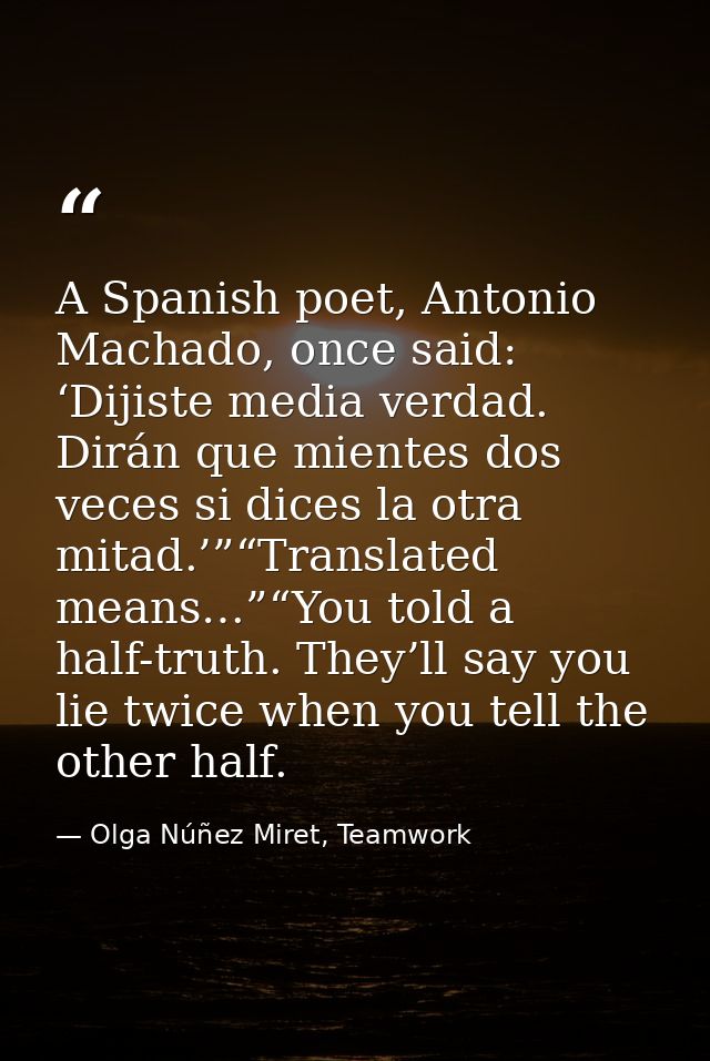 A Spanish poet, Antonio Machado, once said: ‘Dijiste media verdad. Dirán que mientes dos veces si dices la otra mitad.’” — Olga Núñez Miret, Teamwork