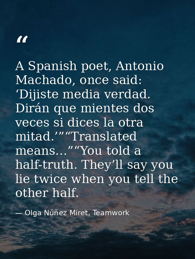 A Spanish poet, Antonio Machado, once said: ‘Dijiste media verdad. Dirán que mientes dos veces si dices la otra mitad.’” — Olga Núñez Miret, Teamwork