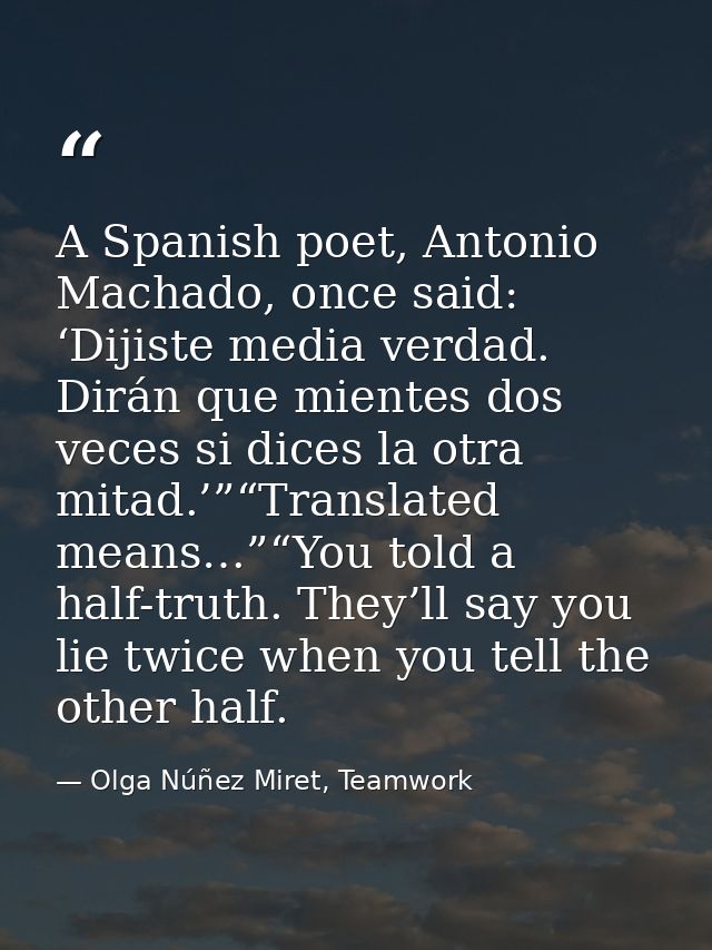 A Spanish poet, Antonio Machado, once said: ‘Dijiste media verdad. Dirán que mientes dos veces si dices la otra mitad.’” — Olga Núñez Miret, Teamwork