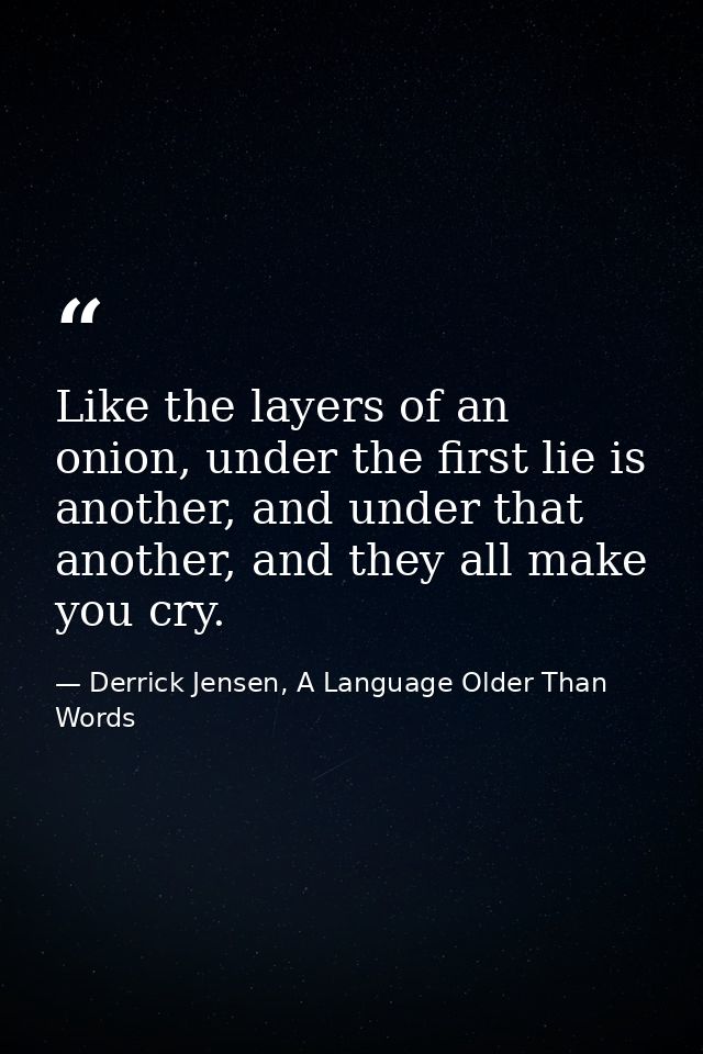 Like the layers of an onion, under the first lie is another, and under that another, and they all make you cry. — Derrick Jensen, A Language Older Than Words