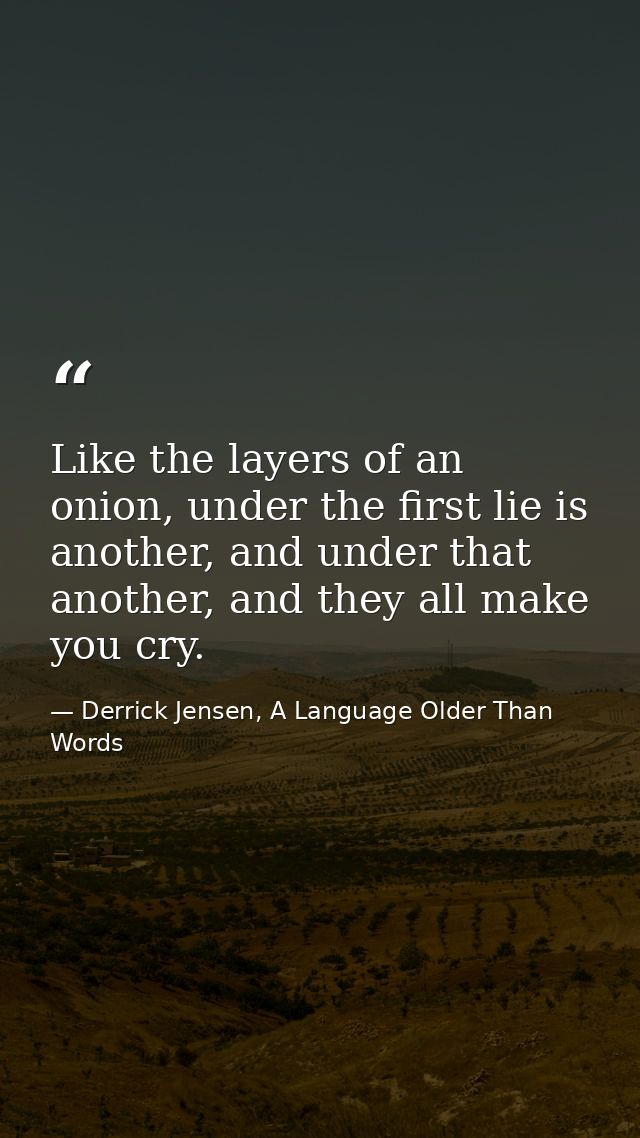 Like the layers of an onion, under the first lie is another, and under that another, and they all make you cry. — Derrick Jensen, A Language Older Than Words