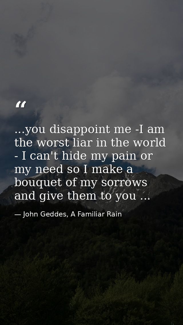 ...you disappoint me -I am the worst liar in the world - I can't hide my pain or my need so I make a bouquet of my sorro — John Geddes, A Familiar Rain