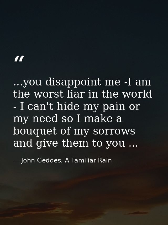 ...you disappoint me -I am the worst liar in the world - I can't hide my pain or my need so I make a bouquet of my sorro — John Geddes, A Familiar Rain