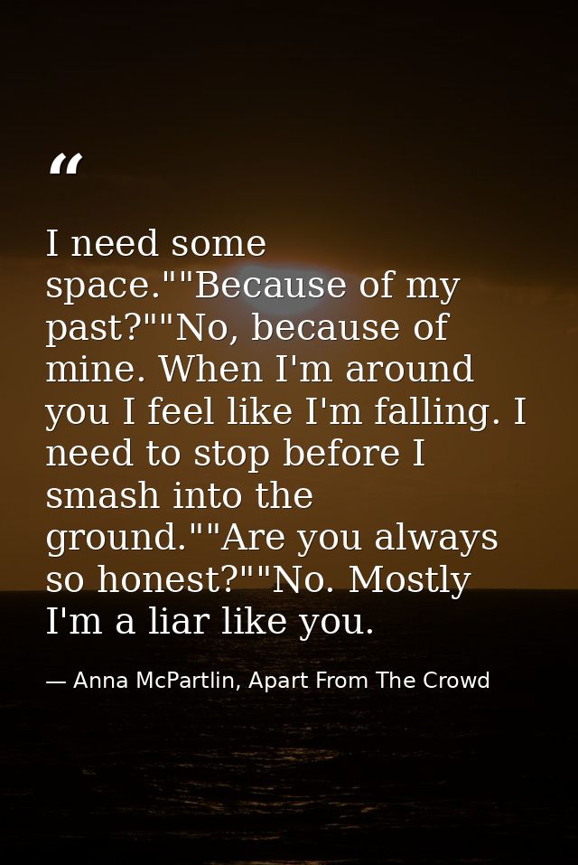 I need some space.""Because of my past?""No, because of mine. When I'm around you I feel like I'm falling. I need to sto — Anna McPartlin, Apart From The Crowd