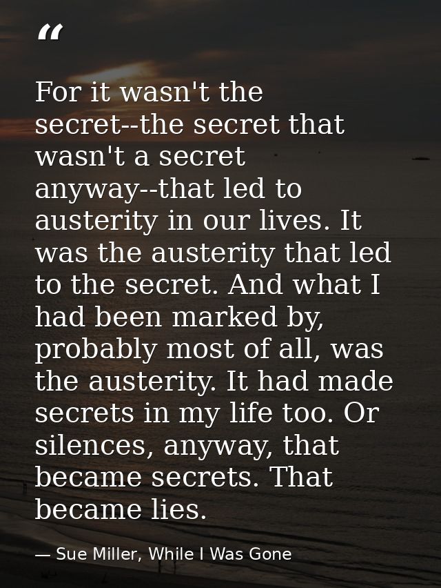 For it wasn't the secret--the secret that wasn't a secret anyway--that led to austerity in our lives. It was the austeri — Sue Miller, While I Was Gone