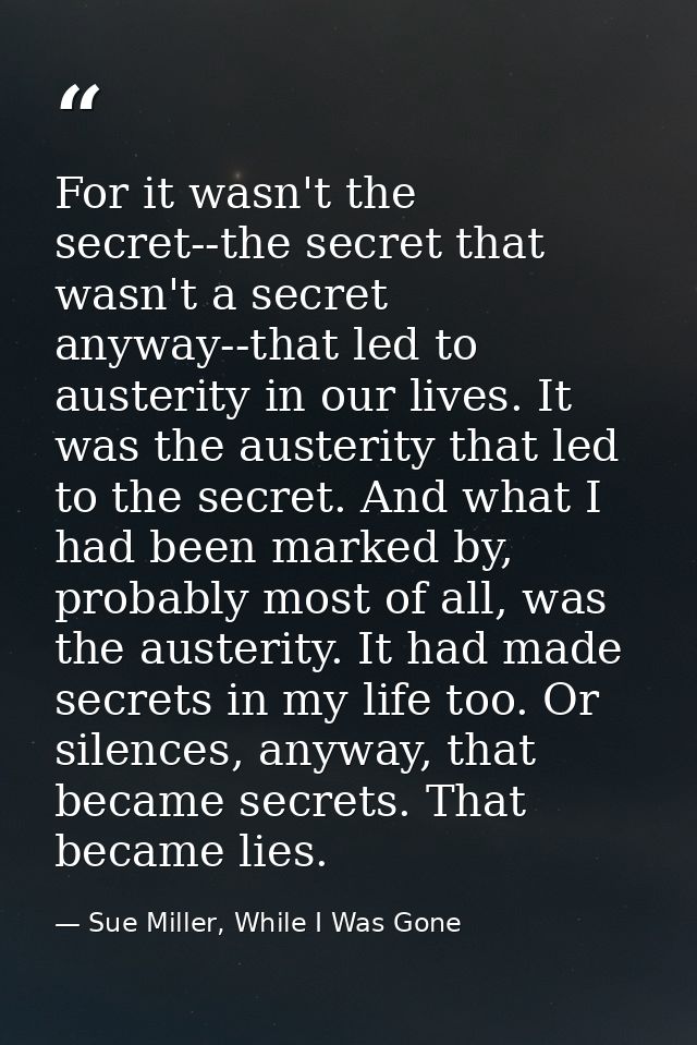 For it wasn't the secret--the secret that wasn't a secret anyway--that led to austerity in our lives. It was the austeri — Sue Miller, While I Was Gone