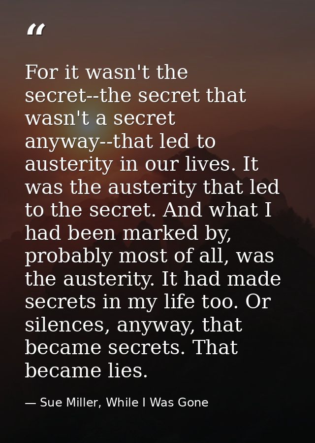 For it wasn't the secret--the secret that wasn't a secret anyway--that led to austerity in our lives. It was the austeri — Sue Miller, While I Was Gone