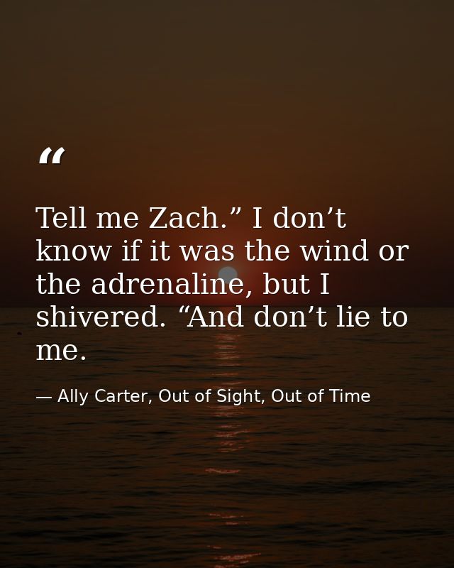 Tell me Zach.” I don’t know if it was the wind or the adrenaline, but I shivered. “And don’t lie to me. — Ally Carter, Out of Sight, Out of Time
