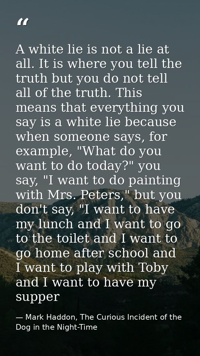 A white lie is not a lie at all. It is where you tell the truth but you do not tell all of the truth. This means that ev — Mark Haddon, The Curious Incident of the Dog in the Night-Time