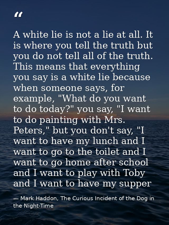 A white lie is not a lie at all. It is where you tell the truth but you do not tell all of the truth. This means that ev — Mark Haddon, The Curious Incident of the Dog in the Night-Time