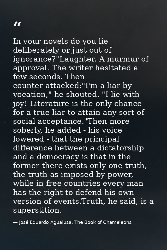 In your novels do you lie deliberately or just out of ignorance?"Laughter. A murmur of approval. The writer hesitated a  — José Eduardo Agualusa, The Book of Chameleons