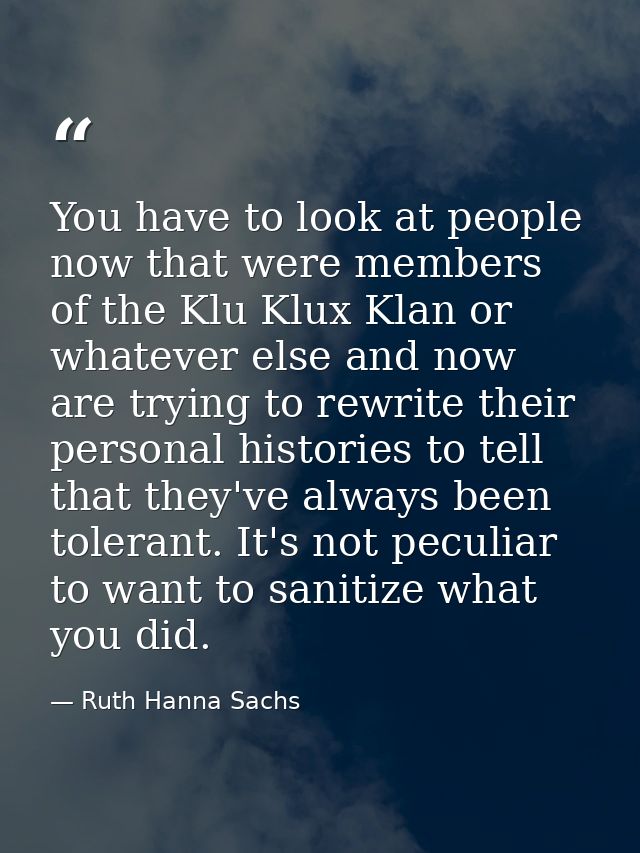 You have to look at people now that were members of the Klu Klux Klan or whatever else and now are trying to rewrite the — Ruth Hanna Sachs