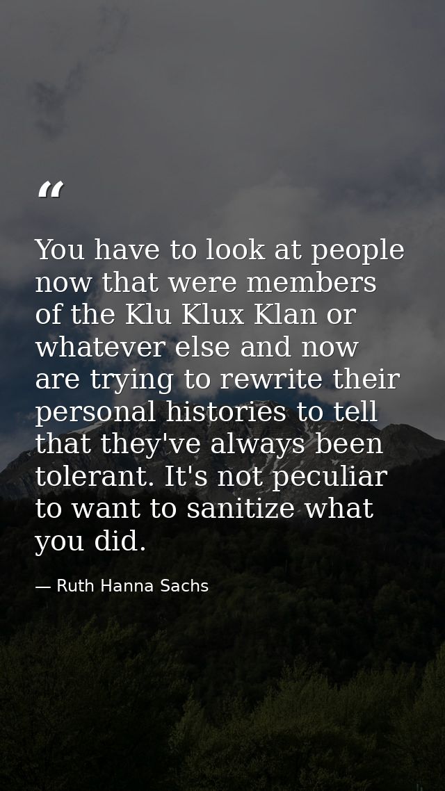 You have to look at people now that were members of the Klu Klux Klan or whatever else and now are trying to rewrite the — Ruth Hanna Sachs