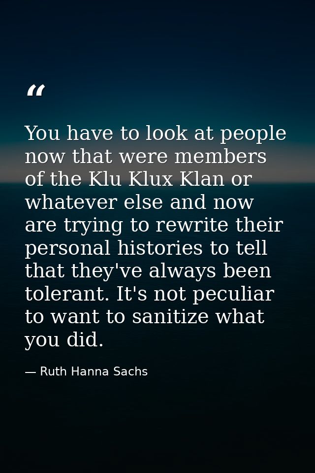 You have to look at people now that were members of the Klu Klux Klan or whatever else and now are trying to rewrite the — Ruth Hanna Sachs