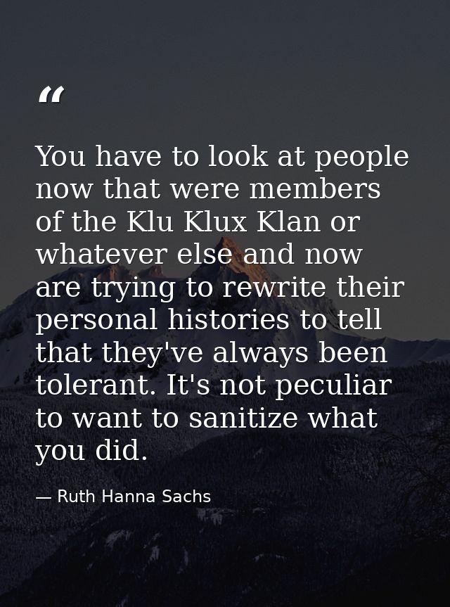 You have to look at people now that were members of the Klu Klux Klan or whatever else and now are trying to rewrite the — Ruth Hanna Sachs
