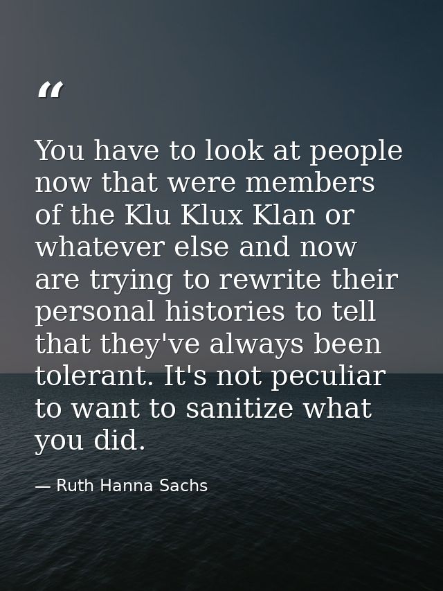 You have to look at people now that were members of the Klu Klux Klan or whatever else and now are trying to rewrite the — Ruth Hanna Sachs