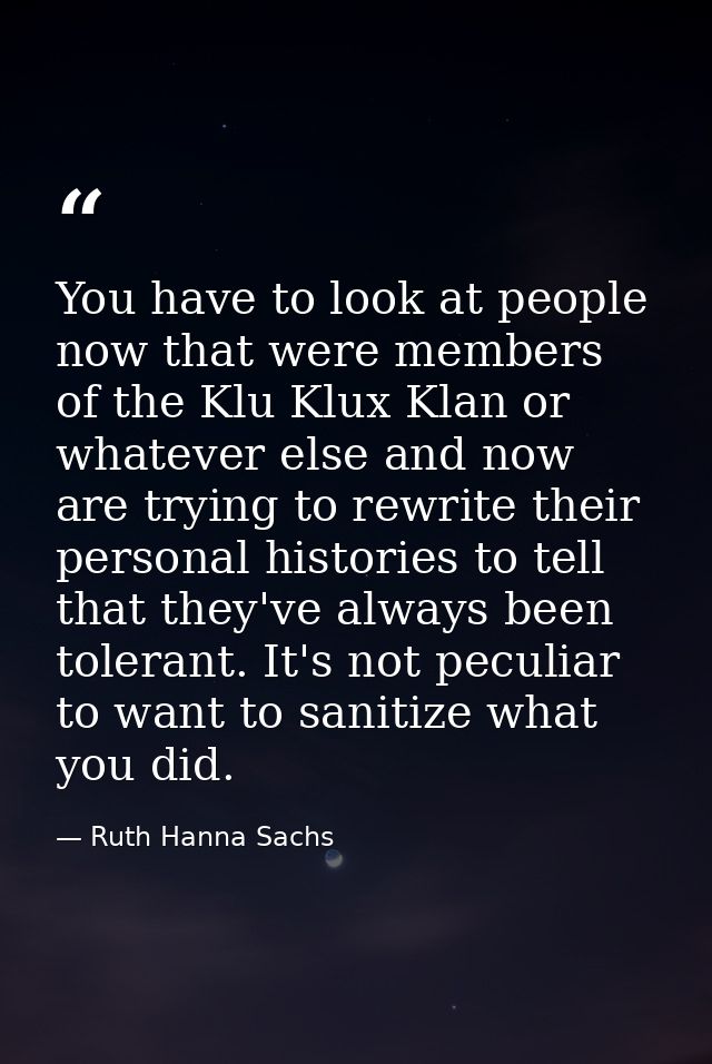 You have to look at people now that were members of the Klu Klux Klan or whatever else and now are trying to rewrite the — Ruth Hanna Sachs
