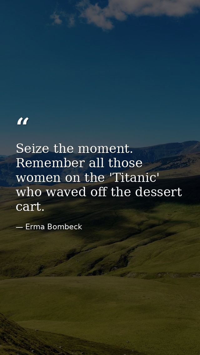 Seize the moment. Remember all those women on the 'Titanic' who waved off the dessert cart. — Erma Bombeck