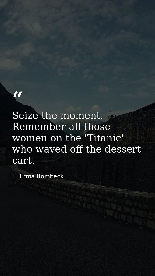 Seize the moment. Remember all those women on the 'Titanic' who waved off the dessert cart. — Erma Bombeck