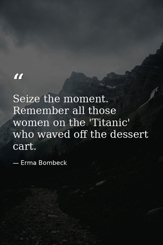Seize the moment. Remember all those women on the 'Titanic' who waved off the dessert cart. — Erma Bombeck