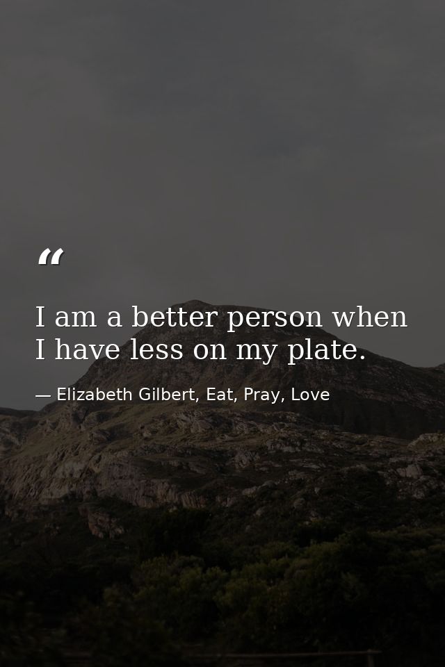 I am a better person when I have less on my plate. — Elizabeth Gilbert, Eat, Pray, Love
