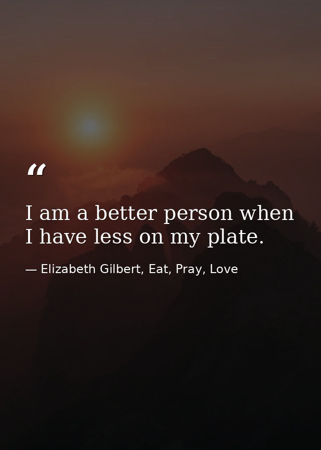 I am a better person when I have less on my plate. — Elizabeth Gilbert, Eat, Pray, Love