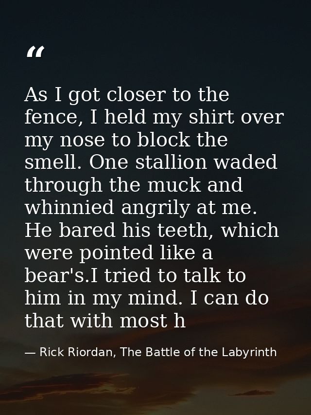 As I got closer to the fence, I held my shirt over my nose to block the smell. One stallion waded through the muck and w — Rick Riordan, The Battle of the Labyrinth