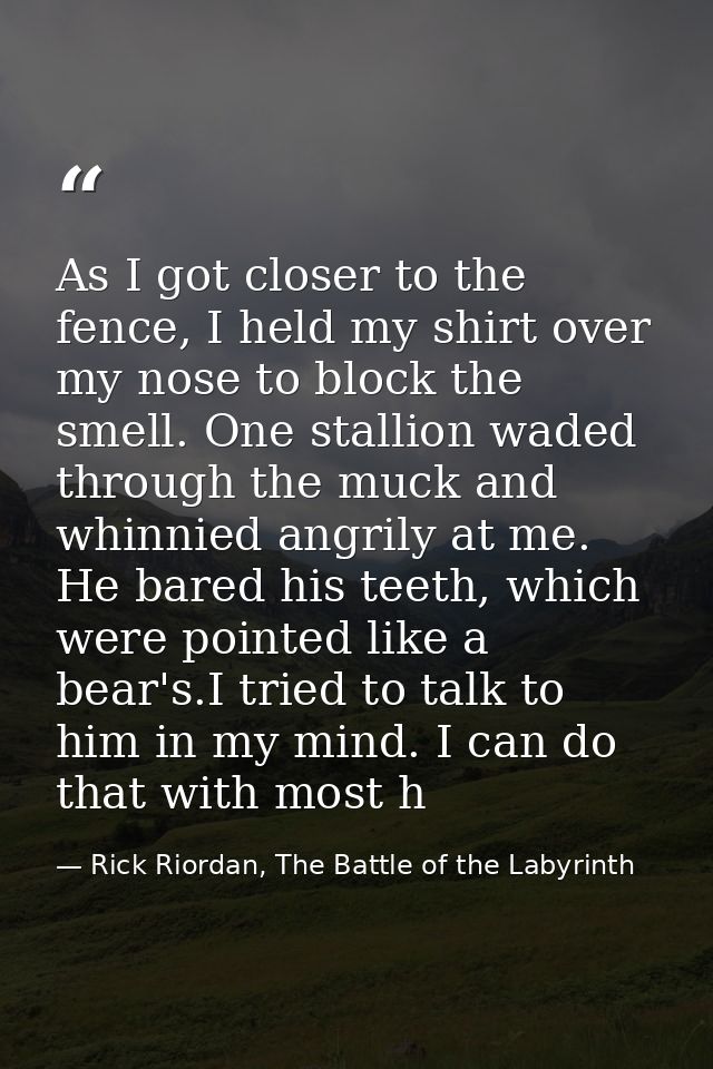 As I got closer to the fence, I held my shirt over my nose to block the smell. One stallion waded through the muck and w — Rick Riordan, The Battle of the Labyrinth