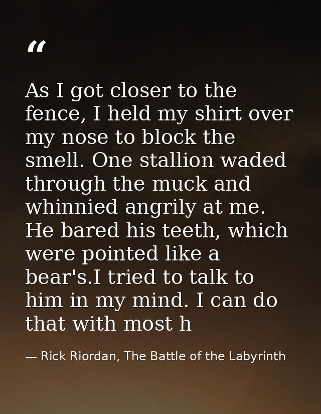 As I got closer to the fence, I held my shirt over my nose to block the smell. One stallion waded through the muck and w — Rick Riordan, The Battle of the Labyrinth
