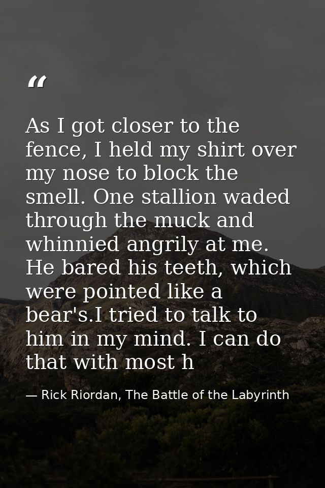 As I got closer to the fence, I held my shirt over my nose to block the smell. One stallion waded through the muck and w — Rick Riordan, The Battle of the Labyrinth