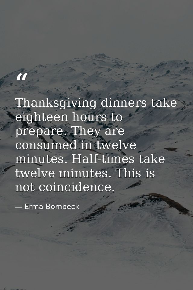 Thanksgiving dinners take eighteen hours to prepare. They are consumed in twelve minutes. Half-times take twelve minutes — Erma Bombeck