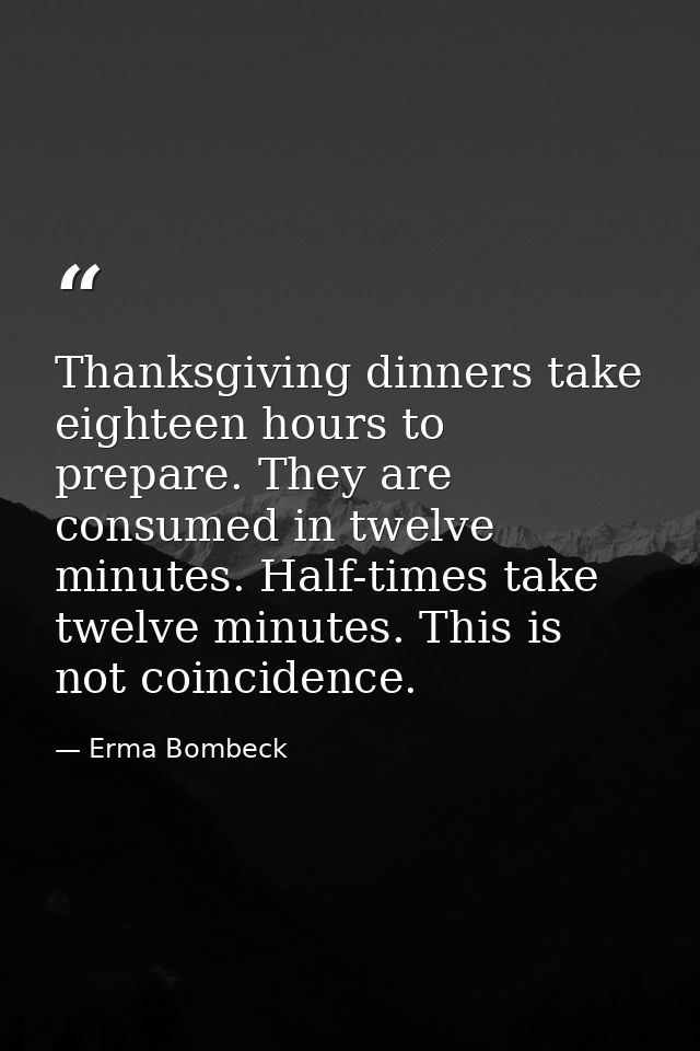 Thanksgiving dinners take eighteen hours to prepare. They are consumed in twelve minutes. Half-times take twelve minutes — Erma Bombeck